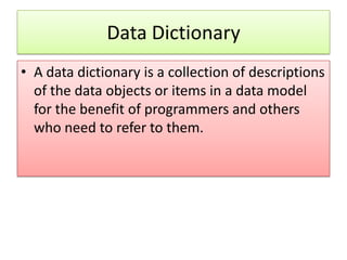 Data Dictionary
• A data dictionary is a collection of descriptions
  of the data objects or items in a data model
  for the benefit of programmers and others
  who need to refer to them.
 