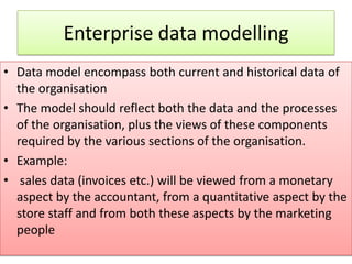 Enterprise data modelling
• Data model encompass both current and historical data of
  the organisation
• The model should reflect both the data and the processes
  of the organisation, plus the views of these components
  required by the various sections of the organisation.
• Example:
• sales data (invoices etc.) will be viewed from a monetary
  aspect by the accountant, from a quantitative aspect by the
  store staff and from both these aspects by the marketing
  people
 