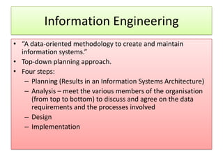Information Engineering
• “A data-oriented methodology to create and maintain
  information systems.”
• Top-down planning approach.
• Four steps:
   – Planning (Results in an Information Systems Architecture)
   – Analysis – meet the various members of the organisation
      (from top to bottom) to discuss and agree on the data
      requirements and the processes involved
   – Design
   – Implementation
 