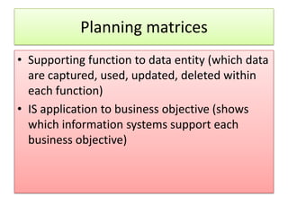 Planning matrices
• Supporting function to data entity (which data
  are captured, used, updated, deleted within
  each function)
• IS application to business objective (shows
  which information systems support each
  business objective)
 