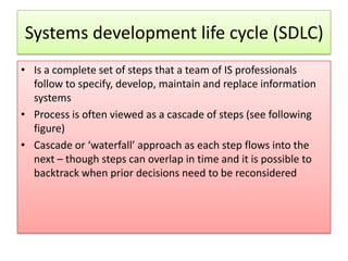 Systems development life cycle (SDLC)
• Is a complete set of steps that a team of IS professionals
  follow to specify, develop, maintain and replace information
  systems
• Process is often viewed as a cascade of steps (see following
  figure)
• Cascade or ‘waterfall’ approach as each step flows into the
  next – though steps can overlap in time and it is possible to
  backtrack when prior decisions need to be reconsidered
 