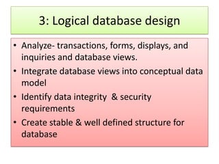 3: Logical database design
• Analyze- transactions, forms, displays, and
  inquiries and database views.
• Integrate database views into conceptual data
  model
• Identify data integrity & security
  requirements
• Create stable & well defined structure for
  database
 