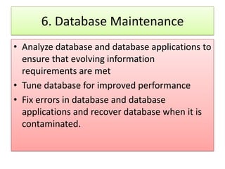 6. Database Maintenance
• Analyze database and database applications to
  ensure that evolving information
  requirements are met
• Tune database for improved performance
• Fix errors in database and database
  applications and recover database when it is
  contaminated.
 