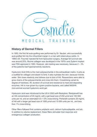 History of Dermal Fillers
In 1893, the first fat auto-grafting was performed by Dr. Neuber, who successfully
auto-grafted fat into the infraorbital margin in a man with tuberculous ostitis. In
1980’s Dr. Fournier injected fat from liposuction surgery. Average fat survival rate
was around 25%. Bovine collagen was developed in the 1970’s and Zyderm implant
was FDA approved in 1983. However, skin testing was necessary, because 2 – 3%
of the patients had hypersensitivity reactions.
Hyaluronic Acid (HA) is the main polysaccharide in the extracellular matrix. It acts as
a scaffold for collagen and elastin to bind. It also hydrates the skin, because it binds
water. Skin loses elasticity and fullness due to loss of HA. Researchers were able to
grow chains of the polysaccharide and cross link them. Crosslinking varied its
degree of hardness, lift, duration of survival and resistance to heat and degrading
enzymes. HA is now grown by a gram positive bacteria, and called NASHA
(non-animal sourced hyaluronic acid) gel.
Hyaluronic acid was introduced to the US in 2003 with Restylane. Restylane® has
an HA concentration of 20 mg/mL with a gel bead size of 250 μmol and 100 000
units per mL and an estimated 0.5–1.0% cross-linking. Perlane® contains 20 mg/mL
of HA with a larger gel bead size of 1000 μmol and 10 000 units per mL, and less
than 1% cross-linking.
Other fillers followed that contains polylactic acid, calcium hydroxylapatite, and etc.
In addition to volume replacement, these fillers stimulate host response and
endogenous collagen production.
 