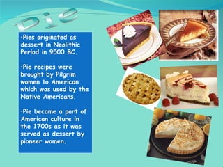 Pie <ul><li>Pies originated as dessert in Neolithic Period in 9500 BC. </li></ul><ul><li>Pie recipes were brought by Pilgr...