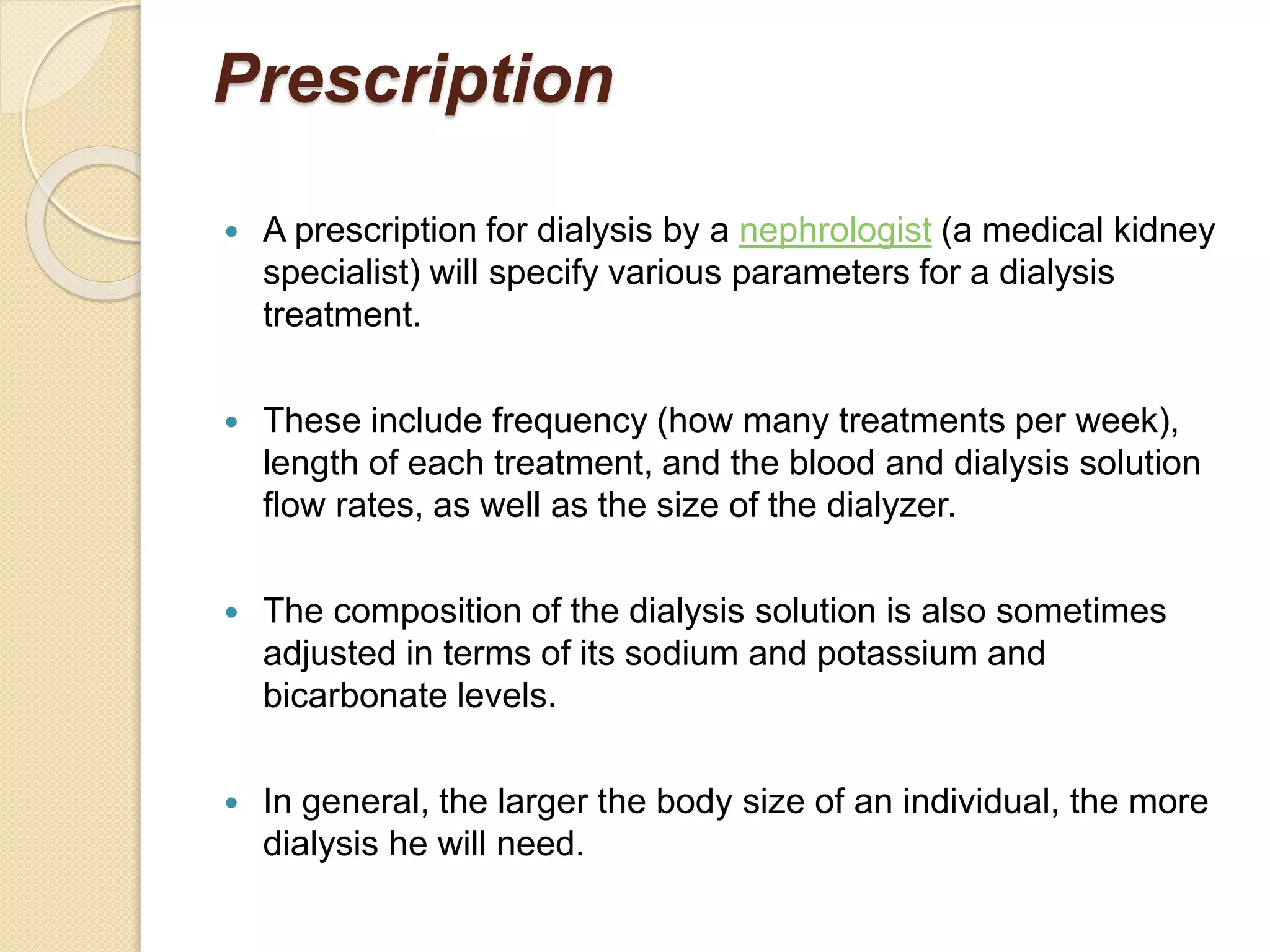 Prescription
 A prescription for dialysis by a nephrologist (a medical kidney
specialist) will specify various parameters for a dialysis
treatment.
 These include frequency (how many treatments per week),
length of each treatment, and the blood and dialysis solution
flow rates, as well as the size of the dialyzer.
 The composition of the dialysis solution is also sometimes
adjusted in terms of its sodium and potassium and
bicarbonate levels.
 In general, the larger the body size of an individual, the more
dialysis he will need.
 
