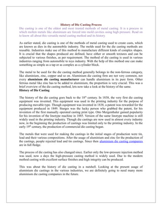 History of Die Casting Process
Die casting is one of the oldest and most trusted methods of metal casting. It is a process in
which molten metals like aluminium are forced into mold cavities using high pressure. Read on
to know all about this versatile metal casting method and its history.

As earlier stated, die casting is one of the methods of metal casting used to create casts, which
are known as dies in the automobile industry. The molds used for the die casting methods are
reusable. Industries make use of this method to manufacture different kinds of complex shapes.
It is crucial that the shapes produced are defined, have either or smooth textures and can be
subjected to various finishes, as per requirement. The method of die casting is used in various
industries ranging from automobile to toys industry. With the help of this method one can make
something as simple as a tap or as complex as a cylinder block.

The metal to be used for the die casting method generally belongs to the non-ferrous category,
like aluminium, zinc, copper and so on. Aluminium die casting firm are not very common, not
every aluminium die casting manufacturer can handle aluminium in its pure form. Other
ferrous metal like zinc has to be added to aluminium, the proportion is very crucial. This was a
brief overview of the die casting method, lets now take a look at the history of the same.
History of Die Casting

The history of the die casting goes back to the 18th century. In 1838, the very first die casting
equipment was invented. This equipment was used in the printing industry for the purpose of
producing movable type. Though equipment was invented in 1838, a patent was rewarded for the
equipment produced in 1849. Sturges was the lucky person who grabbed the patent, for his
invention of the first manually operated casting print type. Otto Mergenthaler gained popularity
for his invention of the linotype machine in 1885. Version of the same linotype machine is still
widely used in the printing industry. Though die castings are now used in almost every industry
now, in the beginning the production of castings was limited only to the printing industry. In the
early 19th century, the production of commercial die casting began.

The metals that were used for making the castings in the initial stages of production were tin,
lead and their various compositions. After the usage of aluminium and zinc for the production of
the castings, people rejected lead and tin castings. Since then aluminium die casting companies
are in full fledge.

The process of die casting has also changed since. Earlier only the low-pressure injection method
was used, now a days the high-pressure casting method is widely used. Due to the modern
method casting with excellent surface finishes and high integrity can be produced.

This was about the history of die casting in a nutshell. Looking at the present usage of
aluminium die castings in the various industries, we are definitely going to need many more
aluminium die casting companies in the future.
 