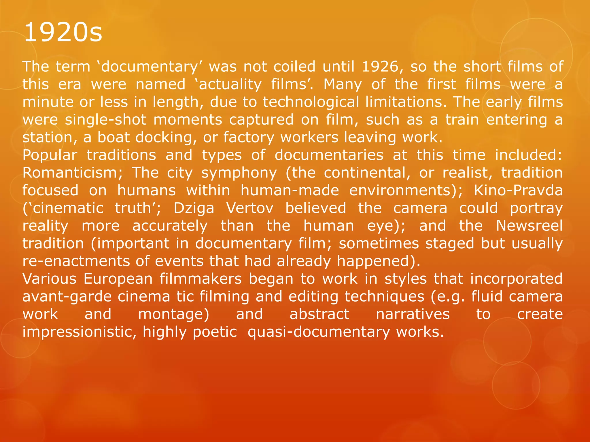 1920s
The term ‘documentary’ was not coiled until 1926, so the short films of
this era were named ‘actuality films’. Many of the first films were a
minute or less in length, due to technological limitations. The early films
were single-shot moments captured on film, such as a train entering a
station, a boat docking, or factory workers leaving work.
Popular traditions and types of documentaries at this time included:
Romanticism; The city symphony (the continental, or realist, tradition
focused on humans within human-made environments); Kino-Pravda
(‘cinematic truth’; Dziga Vertov believed the camera could portray
reality more accurately than the human eye); and the Newsreel
tradition (important in documentary film; sometimes staged but usually
re-enactments of events that had already happened).
Various European filmmakers began to work in styles that incorporated
avant-garde cinema tic filming and editing techniques (e.g. fluid camera
work
and
montage)
and
abstract
narratives
to
create
impressionistic, highly poetic quasi-documentary works.

 