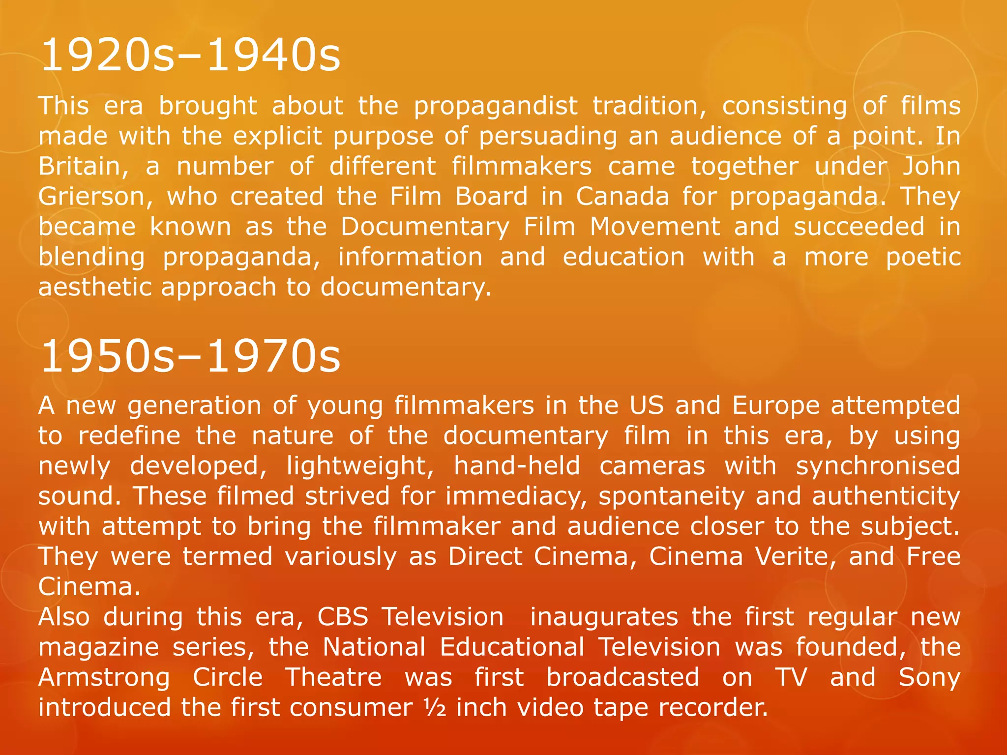 1920s–1940s
This era brought about the propagandist tradition, consisting of films
made with the explicit purpose of persuading an audience of a point. In
Britain, a number of different filmmakers came together under John
Grierson, who created the Film Board in Canada for propaganda. They
became known as the Documentary Film Movement and succeeded in
blending propaganda, information and education with a more poetic
aesthetic approach to documentary.

1950s–1970s
A new generation of young filmmakers in the US and Europe attempted
to redefine the nature of the documentary film in this era, by using
newly developed, lightweight, hand-held cameras with synchronised
sound. These filmed strived for immediacy, spontaneity and authenticity
with attempt to bring the filmmaker and audience closer to the subject.
They were termed variously as Direct Cinema, Cinema Verite, and Free
Cinema.
Also during this era, CBS Television inaugurates the first regular new
magazine series, the National Educational Television was founded, the
Armstrong Circle Theatre was first broadcasted on TV and Sony
introduced the first consumer ½ inch video tape recorder.

 