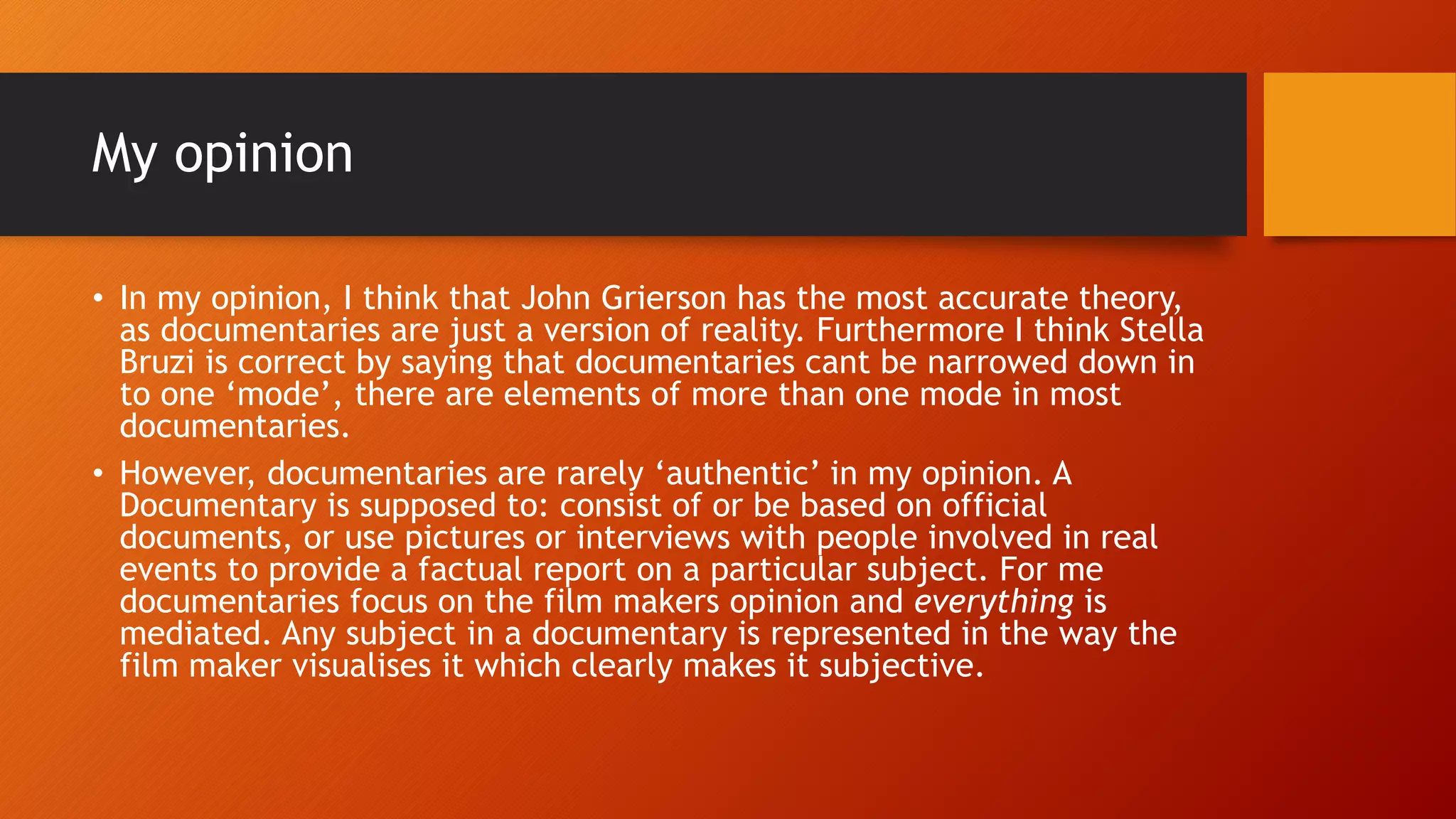 My opinion
• In my opinion, I think that John Grierson has the most accurate theory,
as documentaries are just a version of reality. Furthermore I think Stella
Bruzi is correct by saying that documentaries cant be narrowed down in
to one ‘mode’, there are elements of more than one mode in most
documentaries.
• However, documentaries are rarely ‘authentic’ in my opinion. A
Documentary is supposed to: consist of or be based on official
documents, or use pictures or interviews with people involved in real
events to provide a factual report on a particular subject. For me
documentaries focus on the film makers opinion and everything is
mediated. Any subject in a documentary is represented in the way the
film maker visualises it which clearly makes it subjective.
 