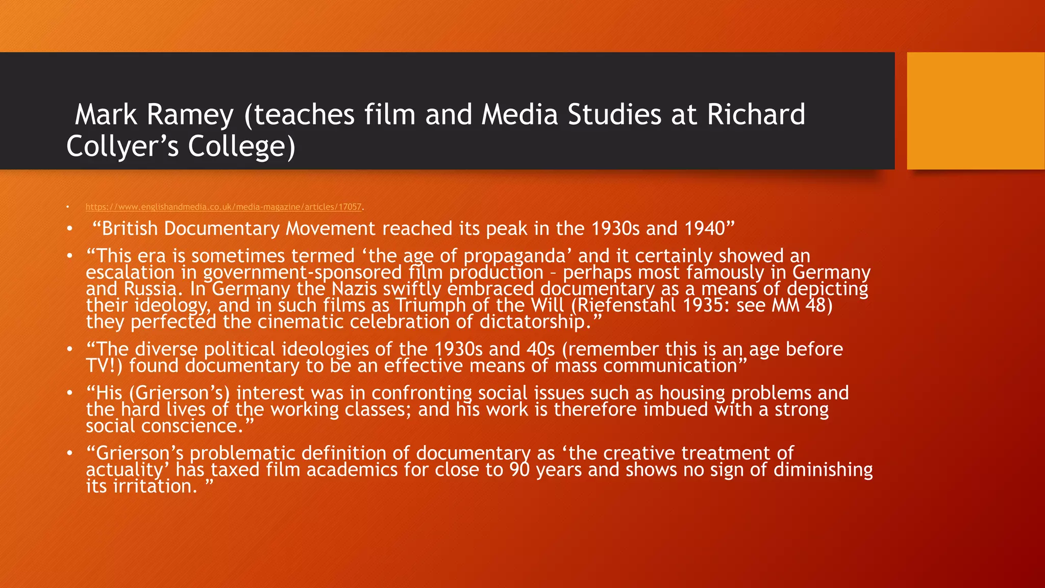 Mark Ramey (teaches film and Media Studies at Richard
Collyer’s College)
• https://www.englishandmedia.co.uk/media-magazine/articles/17057.
• “British Documentary Movement reached its peak in the 1930s and 1940”
• “This era is sometimes termed ‘the age of propaganda’ and it certainly showed an
escalation in government-sponsored film production – perhaps most famously in Germany
and Russia. In Germany the Nazis swiftly embraced documentary as a means of depicting
their ideology, and in such films as Triumph of the Will (Riefenstahl 1935: see MM 48)
they perfected the cinematic celebration of dictatorship.”
• “The diverse political ideologies of the 1930s and 40s (remember this is an age before
TV!) found documentary to be an effective means of mass communication”
• “His (Grierson’s) interest was in confronting social issues such as housing problems and
the hard lives of the working classes; and his work is therefore imbued with a strong
social conscience.”
• “Grierson’s problematic definition of documentary as ‘the creative treatment of
actuality’ has taxed film academics for close to 90 years and shows no sign of diminishing
its irritation. ”
 