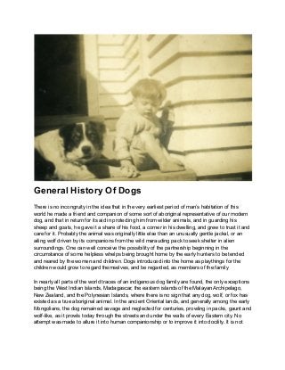 General History Of Dogs
There is no incongruity in the idea that in the very earliest period of man’s habitation of this
world he made a friend and companion of some sort of aboriginal representative of our modern
dog, and that in return for its aid in protecting him from wilder animals, and in guarding his
sheep and goats, he gave it a share of his food, a corner in his dwelling, and grew to trust it and
care for it. Probably the animal was originally little else than an unusually gentle jackal, or an
ailing wolf driven by its companions from the wild marauding pack to seek shelter in alien
surroundings. One can well conceive the possibility of the partnership beginning in the
circumstance of some helpless whelps being brought home by the early hunters to be tended
and reared by the women and children. Dogs introduced into the home as playthings for the
children would grow to regard themselves, and be regarded, as members of the family
In nearly all parts of the world traces of an indigenous dog family are found, the only exceptions
being the West Indian Islands, Madagascar, the eastern islands of the Malayan Archipelago,
New Zealand, and the Polynesian Islands, where there is no sign that any dog, wolf, or fox has
existed as a true aboriginal animal. In the ancient Oriental lands, and generally among the early
Mongolians, the dog remained savage and neglected for centuries, prowling in packs, gaunt and
wolf-like, as it prowls today through the streets and under the walls of every Eastern city. No
attempt was made to allure it into human companionship or to improve it into docility. It is not
 
