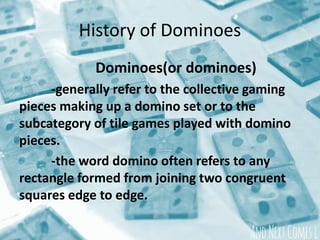 History of Dominoes
Dominoes(or dominoes)
-generally refer to the collective gaming
pieces making up a domino set or to the
subcategory of tile games played with domino
pieces.
-the word domino often refers to any
rectangle formed from joining two congruent
squares edge to edge.
 