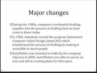 Major changes
0 During the 1980s, computers overhauled drafting
supplies into the process of drafting that we have
come to know today
0 In 1982, Autodesk created the program Automated
Computer Aided Design (AutoCAD) which
transformed the process of drafting by making it
accessible to more people
0 AutoPlotter was invented in India by the company
Infycons in 2002. AutoPlotters are able to survey an
area and aid in creating plans for that space
 