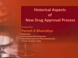 Historical Aspects
of
New Drug Approval Process
Prepared by:
Paresh K Bharodiya
Executive
Formulation Development
J.B Chemicals and Pharmaceuticals,
Panoli, Gujarat, India
 