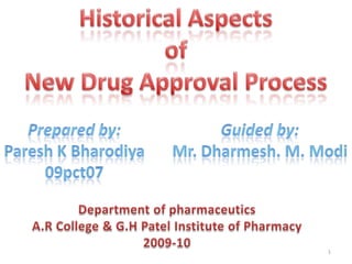 Historical Aspects  of  New Drug Approval Process Prepared by: Paresh K Bharodiya 09pct07 Guided by: Mr. Dharmesh. M. Modi Department of pharmaceutics A.R College & G.H Patel Institute of Pharmacy 2009-10 1 