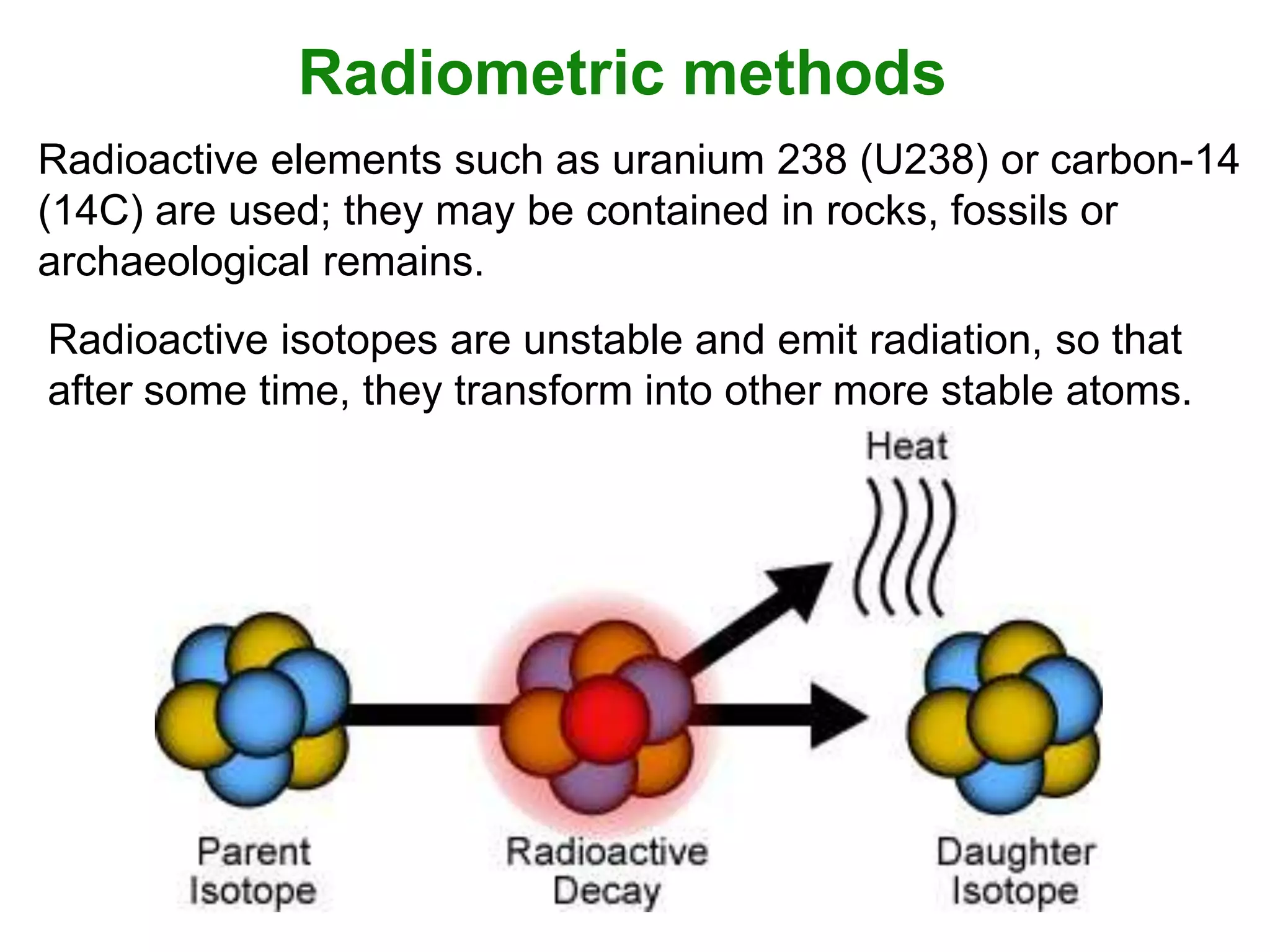Radiometric methods
Radioactive elements such as uranium 238 (U238) or carbon-14
(14C) are used; they may be contained in rocks, fossils or
archaeological remains.
Radioactive isotopes are unstable and emit radiation, so that
after some time, they transform into other more stable atoms.

 