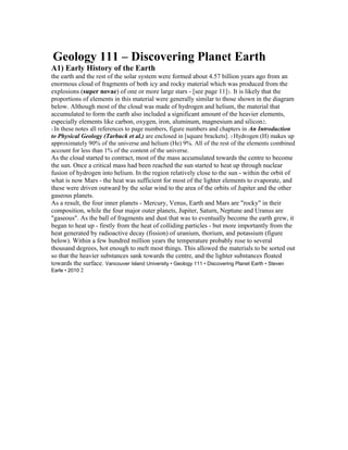 Geology 111 – Discovering Planet Earth 
A1) Early History of the Earth 
the earth and the rest of the solar system were formed about 4.57 billion years ago from an 
enormous cloud of fragments of both icy and rocky material which was produced from the 
explosions (super novae) of one or more large stars - [see page 11]1. It is likely that the 
proportions of elements in this material were generally similar to those shown in the diagram 
below. Although most of the cloud was made of hydrogen and helium, the material that 
accumulated to form the earth also included a significant amount of the heavier elements, 
especially elements like carbon, oxygen, iron, aluminum, magnesium and silicon2. 
1 In these notes all references to page numbers, figure numbers and chapters in An Introduction 
to Physical Geology (Tarbuck et al.) are enclosed in [square brackets]. 2 Hydrogen (H) makes up 
approximately 90% of the universe and helium (He) 9%. All of the rest of the elements combined 
account for less than 1% of the content of the universe. 
As the cloud started to contract, most of the mass accumulated towards the centre to become 
the sun. Once a critical mass had been reached the sun started to heat up through nuclear 
fusion of hydrogen into helium. In the region relatively close to the sun - within the orbit of 
what is now Mars - the heat was sufficient for most of the lighter elements to evaporate, and 
these were driven outward by the solar wind to the area of the orbits of Jupiter and the other 
gaseous planets. 
As a result, the four inner planets - Mercury, Venus, Earth and Mars are "rocky" in their 
composition, while the four major outer planets, Jupiter, Saturn, Neptune and Uranus are 
"gaseous". As the ball of fragments and dust that was to eventually become the earth grew, it 
began to heat up - firstly from the heat of colliding particles - but more importantly from the 
heat generated by radioactive decay (fission) of uranium, thorium, and potassium (figure 
below). Within a few hundred million years the temperature probably rose to several 
thousand degrees, hot enough to melt most things. This allowed the materials to be sorted out 
so that the heavier substances sank towards the centre, and the lighter substances floated 
towards the surface. Vancouver Island University • Geology 111 • Discovering Planet Earth • Steven 
Earle • 2010 2 
 
