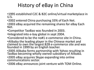 History of eBay in China
•1995 established C2C & B2C online/virtual marketplace in
U.S.
•2002 entered China purchasing 33% of Each Net.
•2003 eBay acquired the remaining shares for eBay Each
Net.
•Competitor TaoBao was founded in 2003.
•Integrated into e-bay global in sept 2004.
•Considered to be the no#1 e-commerce site in China.
•Alibaba the leading player in the Chinese market and
claimed to own the largest B2B e-commerce site and was
founded in 1999 by an English teacher.
•2005 Alibaba forms partnership with Yahoo resulting in
TaoBao becoming wholly owned subsidiary of Alibaba.
•2005 eBay acquires Skype expanding into online
communications sector.
•2006 eBay announces joint venture with TOM Online.
 