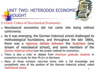 UNIT TWO: HETERODOX ECONOMIC
THOUGHT
2.1.Early Critics of Neoclassical Economics
 Neoclassical economics did not come into being without
controversy.
 As it was emerging, the German historical school challenged its
methodological foundations, and throughout the late 1880s,
there was a vigorous debate between the Austrians (one
stream of neoclassical school), and some members of the
German historical school over the proper method for economics.
 There is also a critic or debate from American graduate students in
economics to study for their Ph.D.s in Germany.
 Many of these scholars returned home with a full knowledge and
sympathetic view of the position of the German historical school, called
institutional school. 1
 