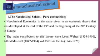 1.The Neoclassical School - Pure competition:
• Neoclassical Economics is the name given to an economic theory that
was developed at the end of the 19th and the beginning of the 20th Century
in Europe.
• The main contributors to this theory were Léon Walras (1834-1910),
Alfred Marshall (1842-1924) and Vilfredo Pareto (1848-1923).
1
2019/20
 