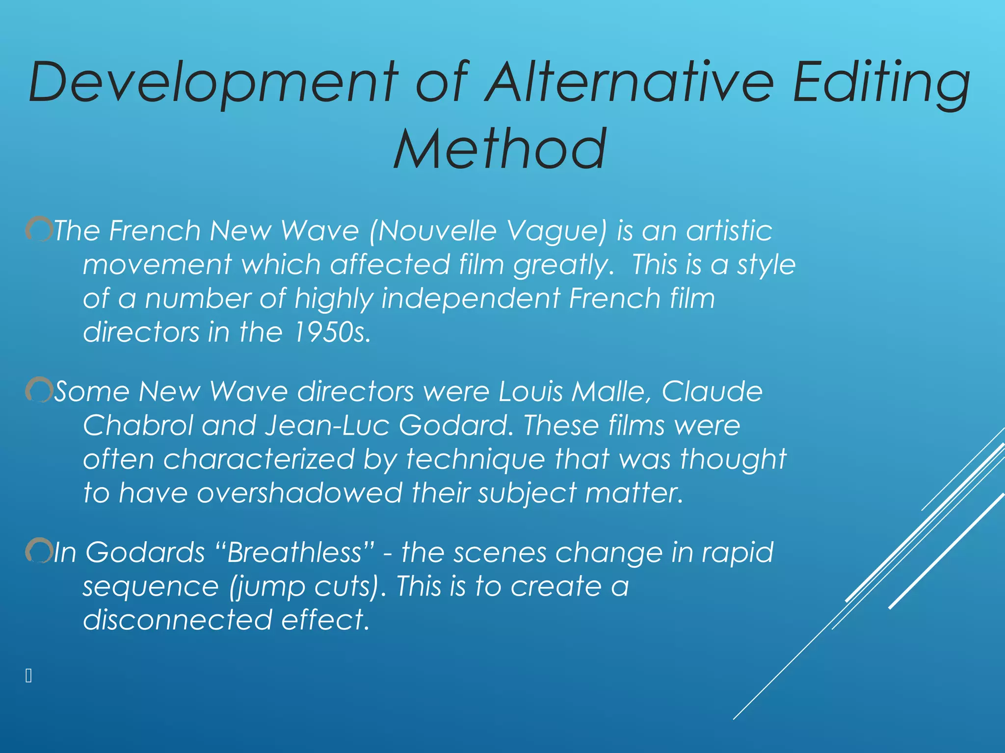 Development of Alternative Editing
Method
The French New Wave (Nouvelle Vague) is an artistic
movement which affected film greatly. This is a style
of a number of highly independent French film
directors in the 1950s.
Some New Wave directors were Louis Malle, Claude
Chabrol and Jean-Luc Godard. These films were
often characterized by technique that was thought
to have overshadowed their subject matter.
In Godards “Breathless” - the scenes change in rapid
sequence (jump cuts). This is to create a
disconnected effect.

 