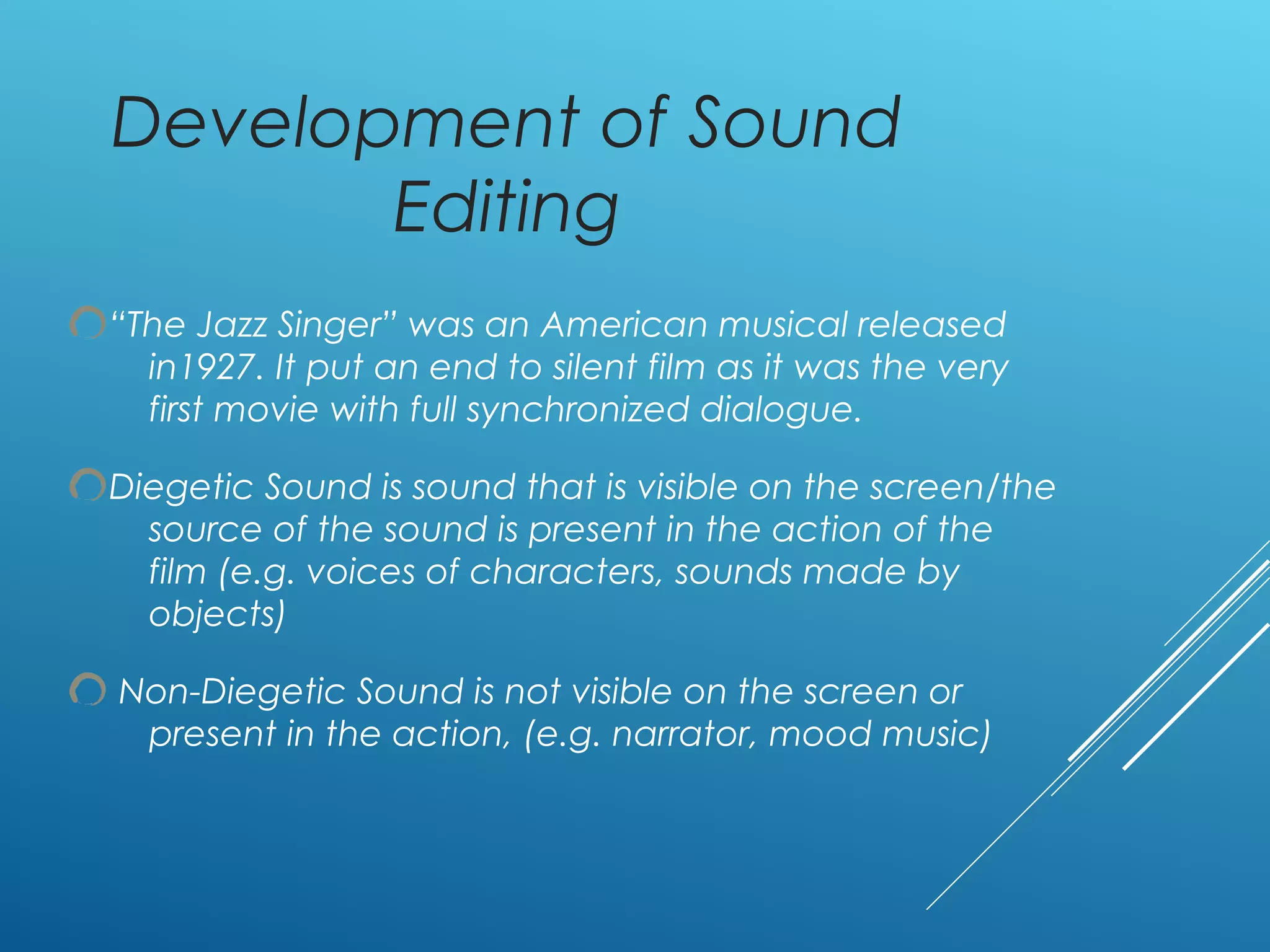 Development of Sound
Editing
“The Jazz Singer” was an American musical released
in1927. It put an end to silent film as it was the very
first movie with full synchronized dialogue.
Diegetic Sound is sound that is visible on the screen/the
source of the sound is present in the action of the
film (e.g. voices of characters, sounds made by
objects)
Non-Diegetic Sound is not visible on the screen or
present in the action, (e.g. narrator, mood music)
 