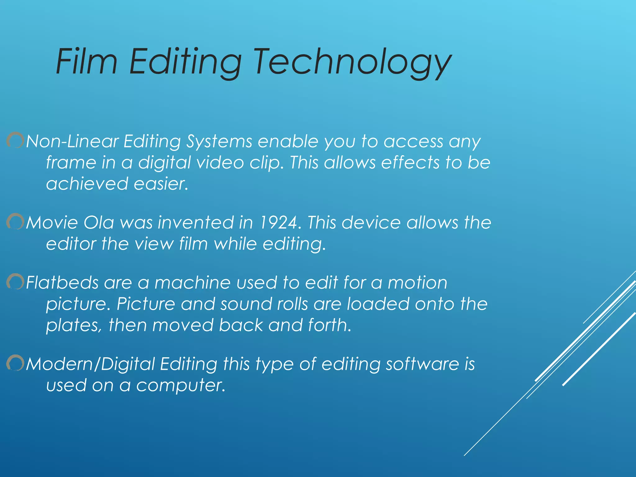 Film Editing Technology
Non-Linear Editing Systems enable you to access any
frame in a digital video clip. This allows effects to be
achieved easier.
Movie Ola was invented in 1924. This device allows the
editor the view film while editing.
Flatbeds are a machine used to edit for a motion
picture. Picture and sound rolls are loaded onto the
plates, then moved back and forth.
Modern/Digital Editing this type of editing software is
used on a computer.
 