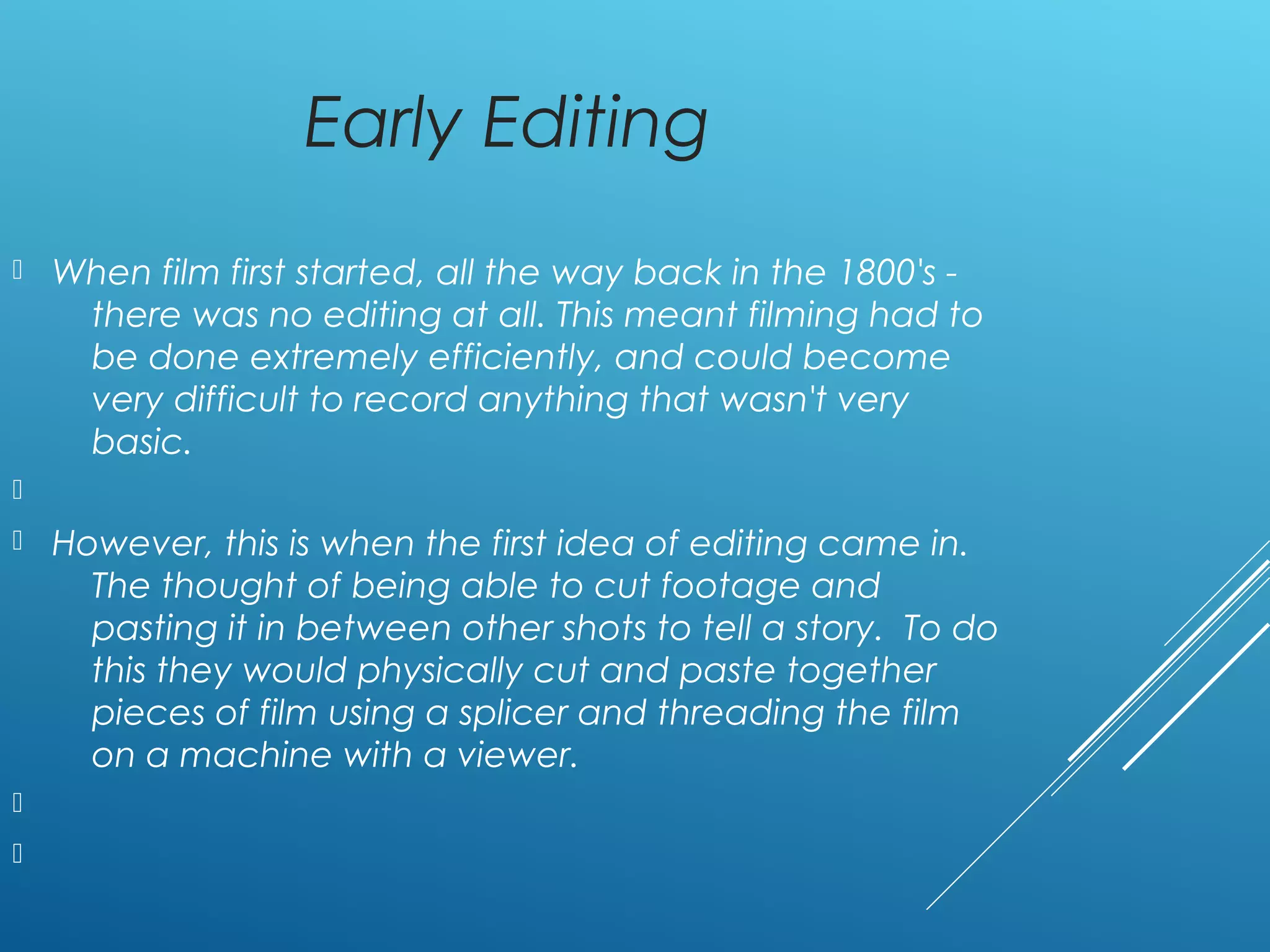 Early Editing
 When film first started, all the way back in the 1800's -
there was no editing at all. This meant filming had to
be done extremely efficiently, and could become
very difficult to record anything that wasn't very
basic.

 However, this is when the first idea of editing came in.
The thought of being able to cut footage and
pasting it in between other shots to tell a story. To do
this they would physically cut and paste together
pieces of film using a splicer and threading the film
on a machine with a viewer.


 