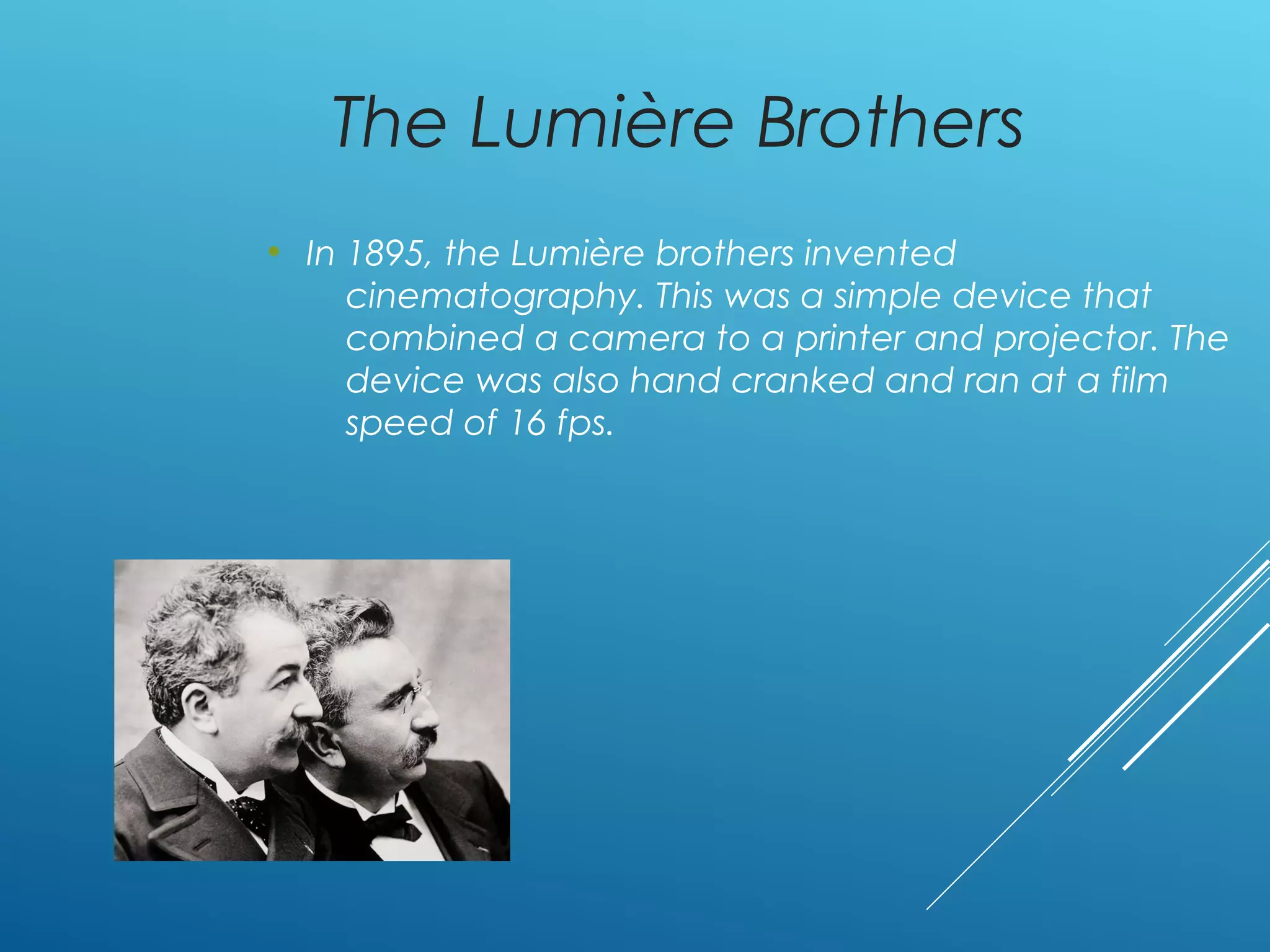The Lumière Brothers
• In 1895, the Lumière brothers invented
cinematography. This was a simple device that
combined a camera to a printer and projector. The
device was also hand cranked and ran at a film
speed of 16 fps.
 