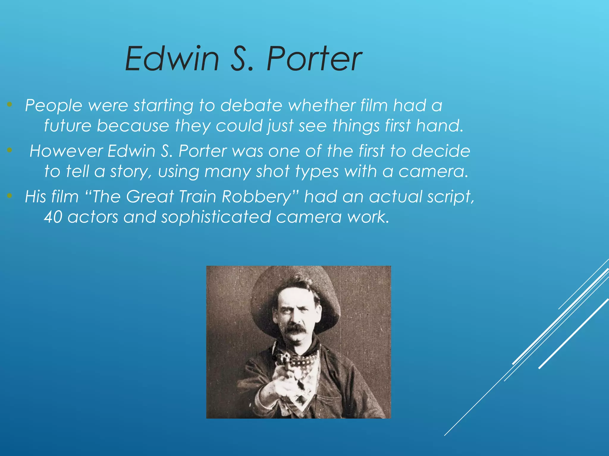 Edwin S. Porter
• People were starting to debate whether film had a
future because they could just see things first hand.
• However Edwin S. Porter was one of the first to decide
to tell a story, using many shot types with a camera.
• His film “The Great Train Robbery” had an actual script,
40 actors and sophisticated camera work.
 