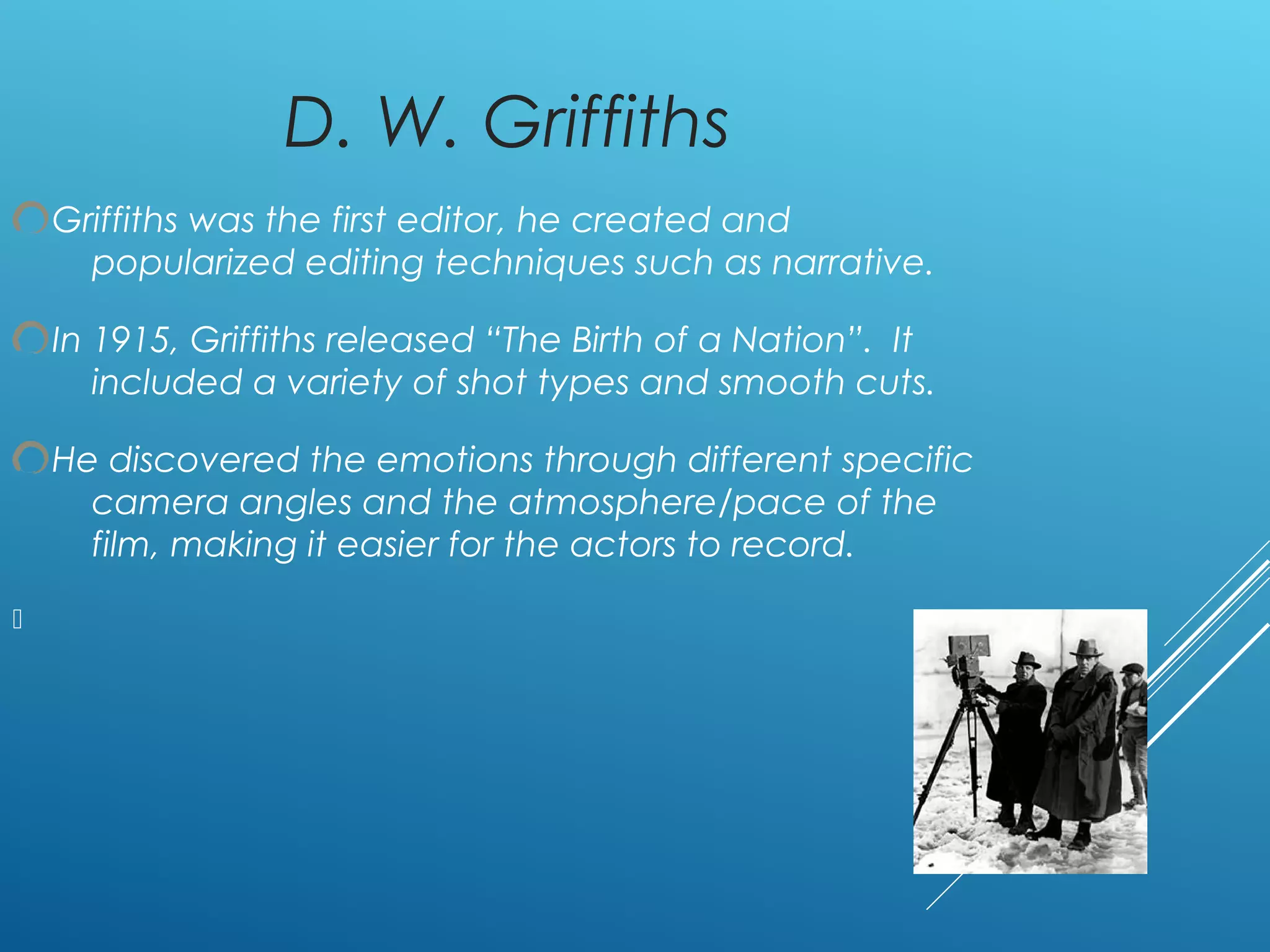 D. W. Griffiths
Griffiths was the first editor, he created and
popularized editing techniques such as narrative.
In 1915, Griffiths released “The Birth of a Nation”. It
included a variety of shot types and smooth cuts.
He discovered the emotions through different specific
camera angles and the atmosphere/pace of the
film, making it easier for the actors to record.

 