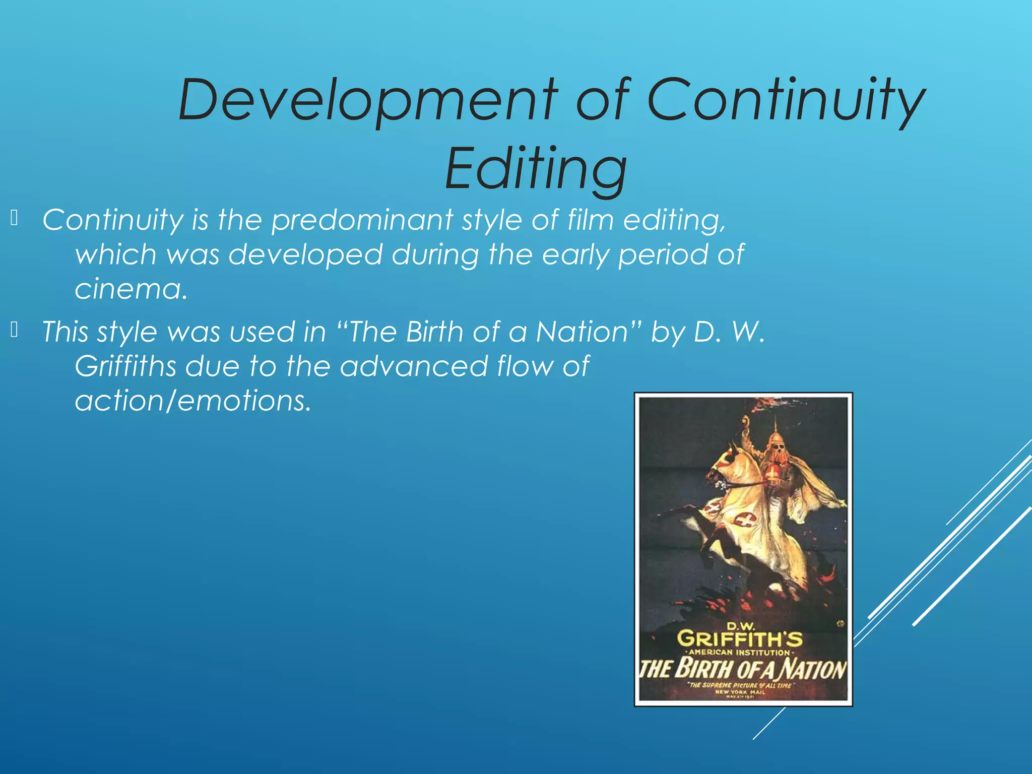 Development of Continuity
Editing
 Continuity is the predominant style of film editing,
which was developed during the early period of
cinema.
 This style was used in “The Birth of a Nation” by D. W.
Griffiths due to the advanced flow of
action/emotions.
 