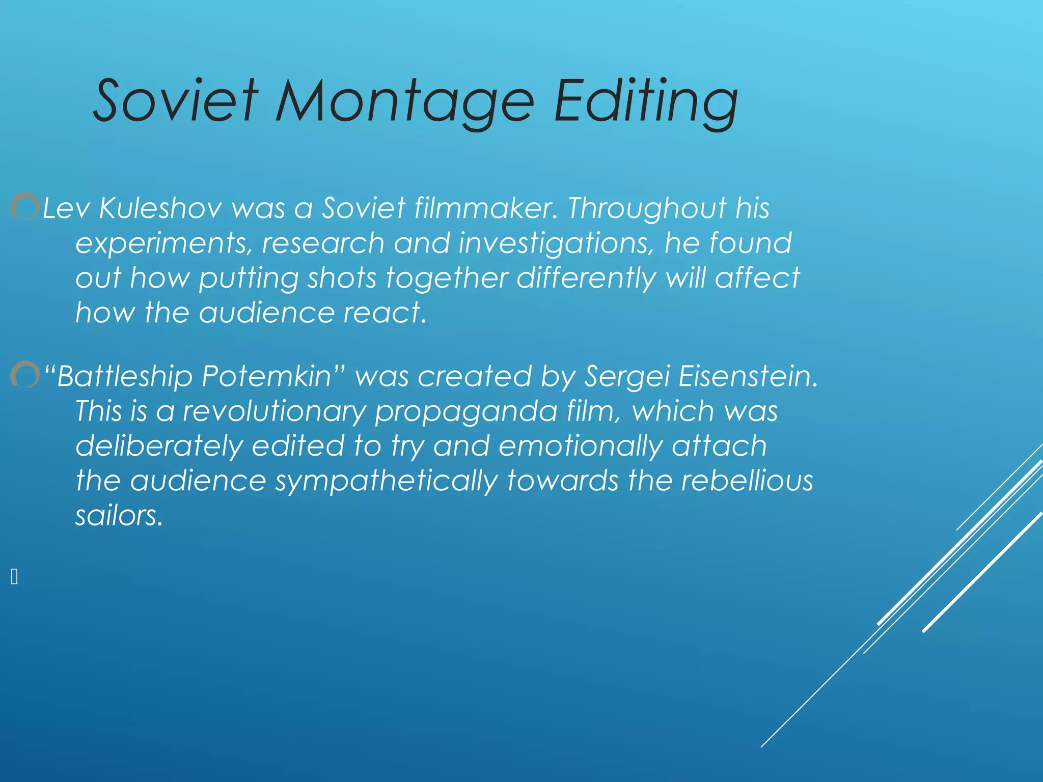 Soviet Montage Editing
Lev Kuleshov was a Soviet filmmaker. Throughout his
experiments, research and investigations, he found
out how putting shots together differently will affect
how the audience react.
“Battleship Potemkin” was created by Sergei Eisenstein.
This is a revolutionary propaganda film, which was
deliberately edited to try and emotionally attach
the audience sympathetically towards the rebellious
sailors.

 