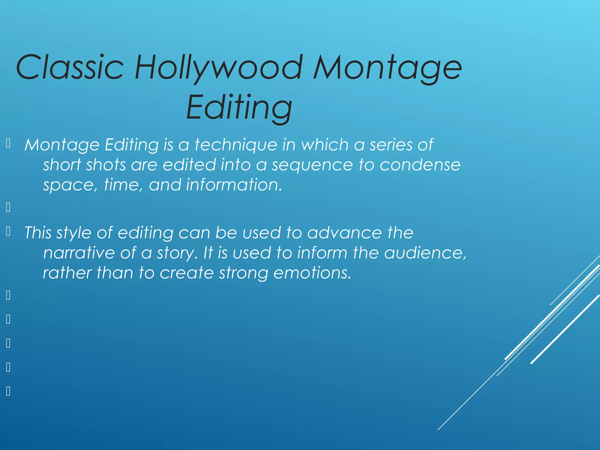 Classic Hollywood Montage
Editing
 Montage Editing is a technique in which a series of
short shots are edited into a sequence to condense
space, time, and information.

 This style of editing can be used to advance the
narrative of a story. It is used to inform the audience,
rather than to create strong emotions.





 