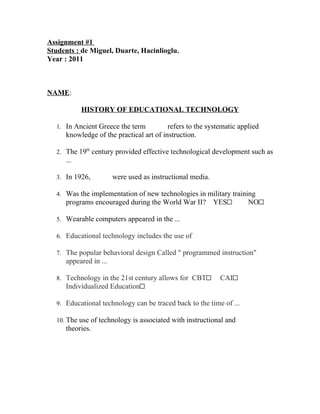 Assignment #1
Students : de Miguel, Duarte, Hacinlioglu.
Year : 2011



NAME:      

           HISTORY OF EDUCATIONAL TECHNOLOGY

  1. In Ancient Greece the term       refers to the systematic applied
     knowledge of the practical art of instruction.

  2. The 19th century provided effective technological development such as
     ...

  3. In 1926,       were used as instructional media.

  4. Was the implementation of new technologies in military training
     programs encouraged during the World War II?       YES         NO

  5. Wearable computers appeared in the ...

  6. Educational technology includes the use of      

  7. The popular behavioral design Called " programmed instruction"
     appeared in ...

  8. Technology in the 21st century allows for CBT        CAI
     Individualized Education

  9. Educational technology can be traced back to the time of ...

  10. The use of technology is associated with instructional and      
     theories.
 