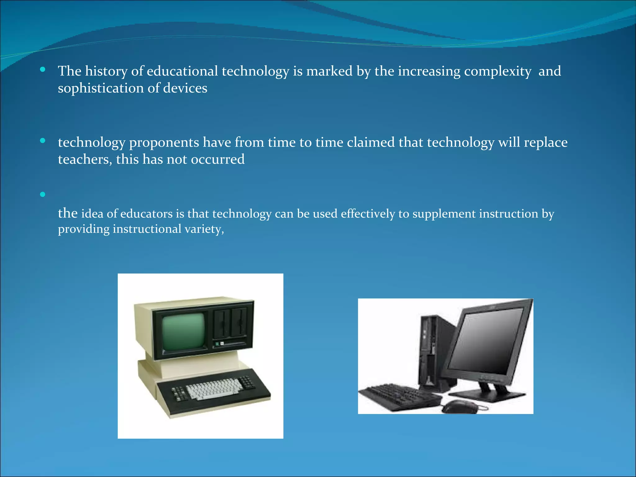  The history of educational technology is marked by the increasing complexity and
    sophistication of devices


 technology proponents have from time to time claimed that technology will replace
    teachers, this has not occurred


    the idea of educators is that technology can be used effectively to supplement instruction by
    providing instructional variety,
 