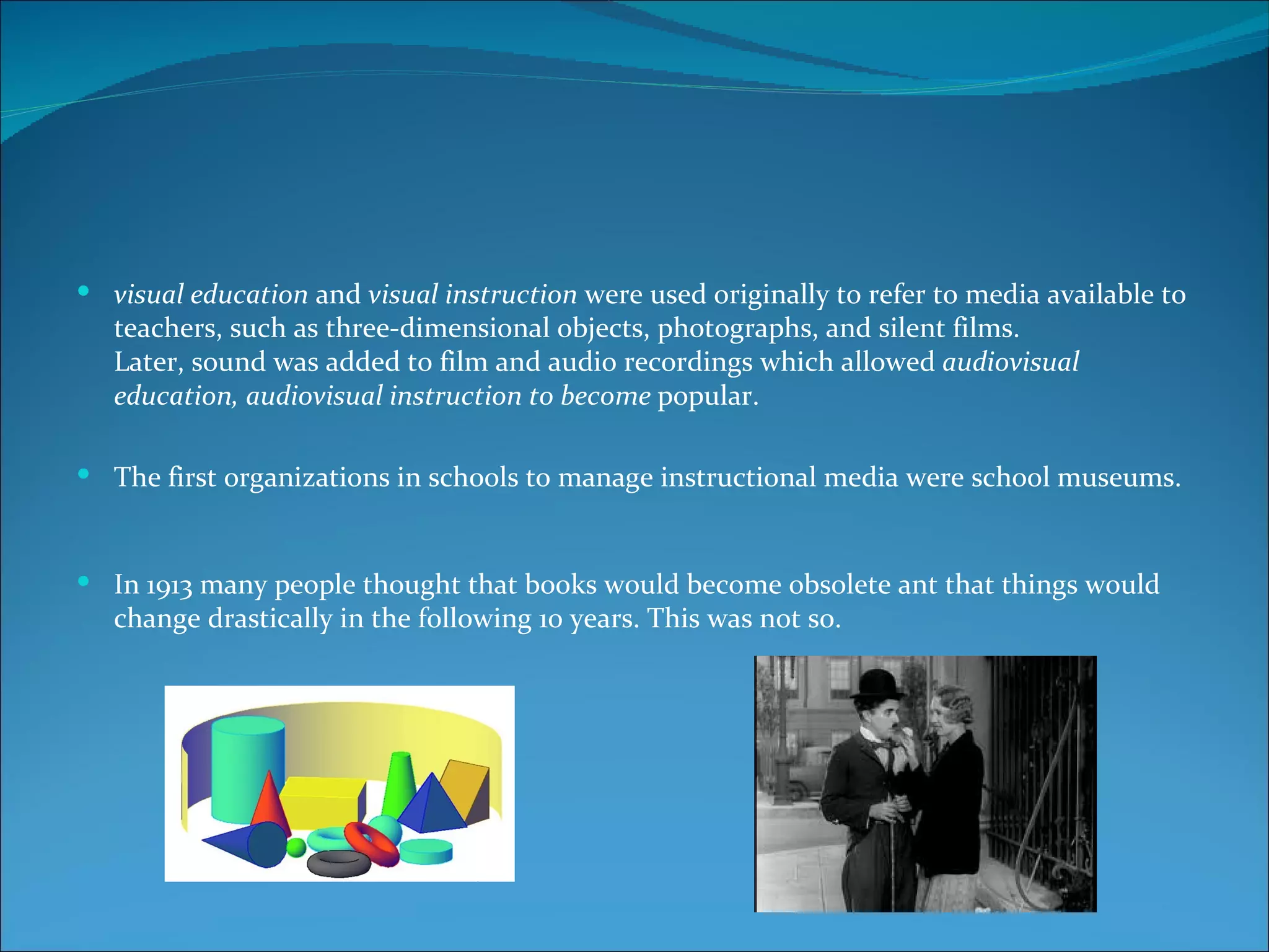  visual education and visual instruction were used originally to refer to media available to
   teachers, such as three-dimensional objects, photographs, and silent films.
   Later, sound was added to film and audio recordings which allowed audiovisual
   education, audiovisual instruction to become popular.

 The first organizations in schools to manage instructional media were school museums.



 In 1913 many people thought that books would become obsolete ant that things would
   change drastically in the following 10 years. This was not so.
 