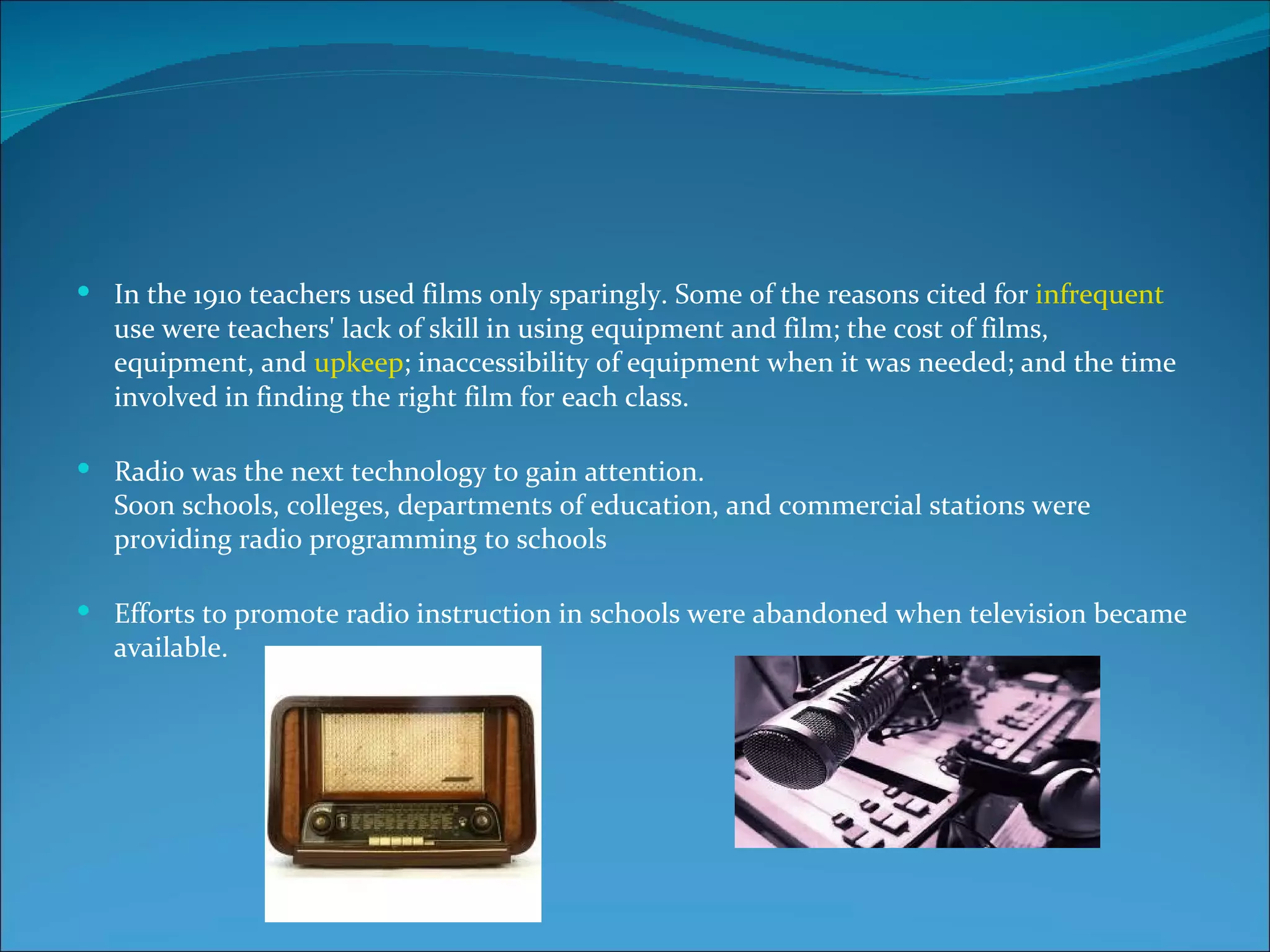  In the 1910 teachers used films only sparingly. Some of the reasons cited for infrequent
   use were teachers' lack of skill in using equipment and film; the cost of films,
   equipment, and upkeep; inaccessibility of equipment when it was needed; and the time
   involved in finding the right film for each class.

 Radio was the next technology to gain attention.
   Soon schools, colleges, departments of education, and commercial stations were
   providing radio programming to schools

 Efforts to promote radio instruction in schools were abandoned when television became
   available.
 