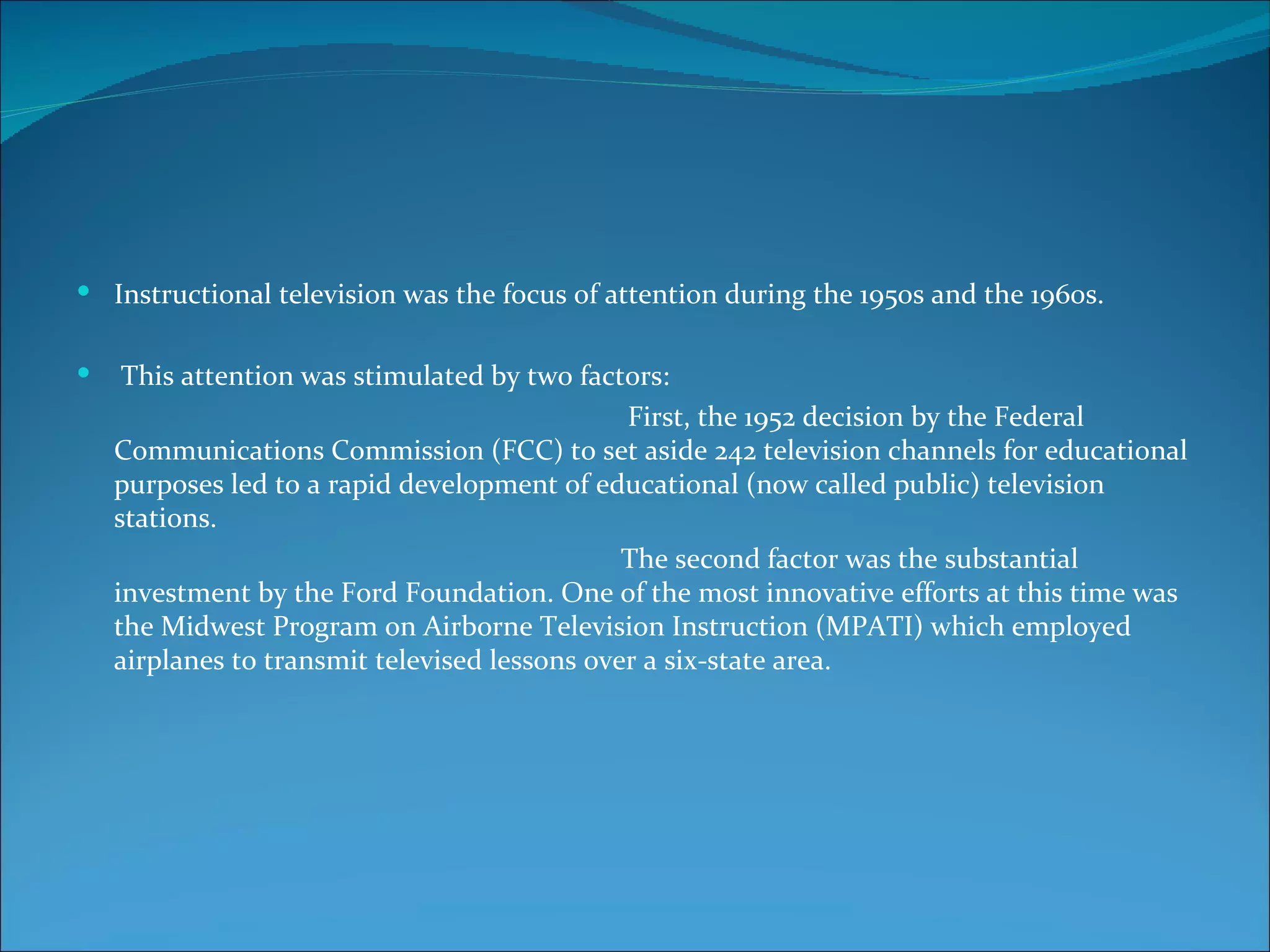  Instructional television was the focus of attention during the 1950s and the 1960s.


    This attention was stimulated by two factors:
                                               First, the 1952 decision by the Federal
    Communications Commission (FCC) to set aside 242 television channels for educational
    purposes led to a rapid development of educational (now called public) television
    stations.
                                               The second factor was the substantial
    investment by the Ford Foundation. One of the most innovative efforts at this time was
    the Midwest Program on Airborne Television Instruction (MPATI) which employed
    airplanes to transmit televised lessons over a six-state area.
 