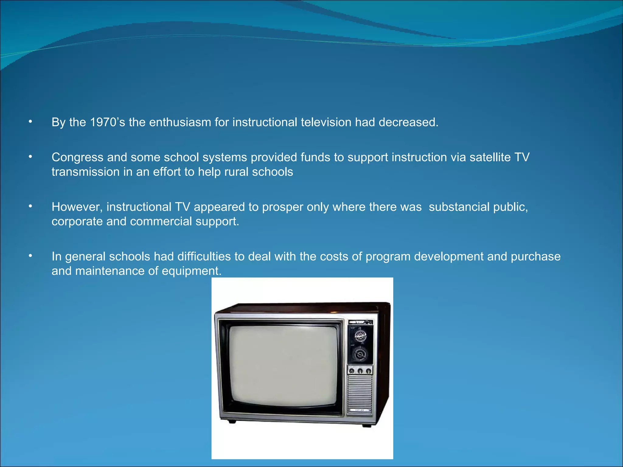 •   By the 1970’s the enthusiasm for instructional television had decreased.

•   Congress and some school systems provided funds to support instruction via satellite TV
    transmission in an effort to help rural schools

•   However, instructional TV appeared to prosper only where there was substancial public,
    corporate and commercial support.

•   In general schools had difficulties to deal with the costs of program development and purchase
    and maintenance of equipment.
 