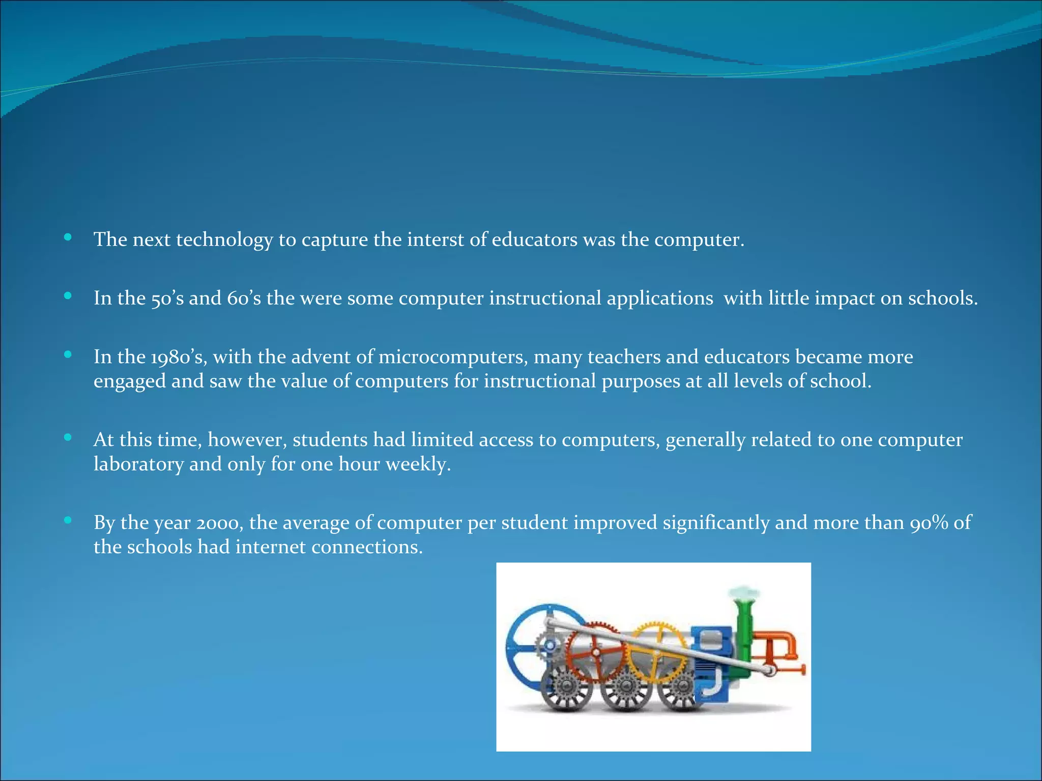    The next technology to capture the interst of educators was the computer.

   In the 50’s and 60’s the were some computer instructional applications with little impact on schools.

   In the 1980’s, with the advent of microcomputers, many teachers and educators became more
    engaged and saw the value of computers for instructional purposes at all levels of school.

   At this time, however, students had limited access to computers, generally related to one computer
    laboratory and only for one hour weekly.

   By the year 2000, the average of computer per student improved significantly and more than 90% of
    the schools had internet connections.
 