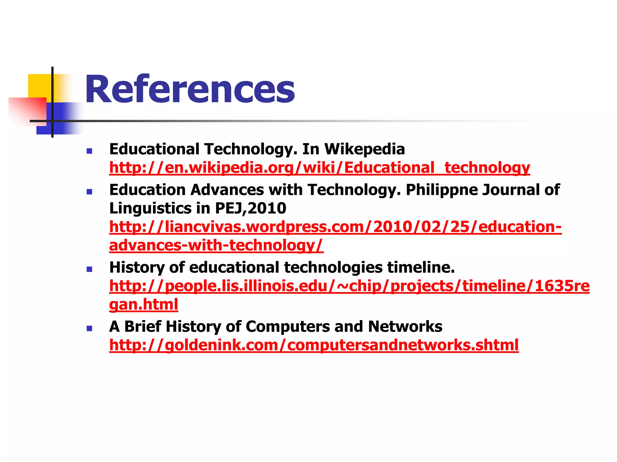 References
   Educational Technology. In Wikepedia
    http://en.wikipedia.org/wiki/Educational_technology
   Education Advances with Technology. Philippne Journal of
    Linguistics in PEJ,2010
    http://liancvivas.wordpress.com/2010/02/25/education-
    advances-with-technology/
   History of educational technologies timeline.
    http://people.lis.illinois.edu/~chip/projects/timeline/1635re
    gan.html
   A Brief History of Computers and Networks
    http://goldenink.com/computersandnetworks.shtml
 
