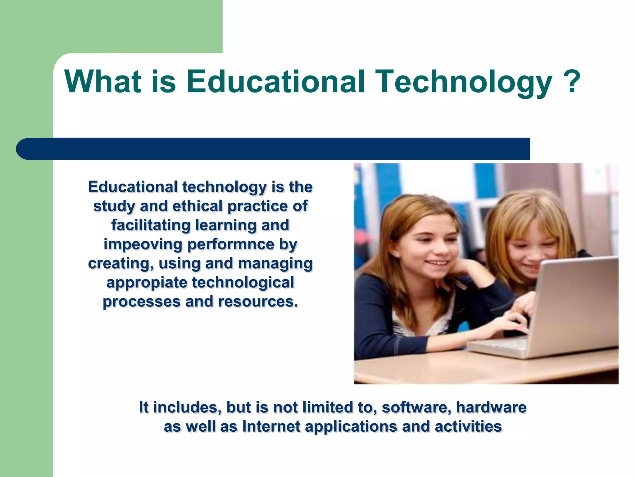 What is Educational Technology ?


 Educational technology is the
  study and ethical practice of
     facilitating learning and
   impeoving performnce by
 creating, using and managing
    appropiate technological
   processes and resources.




       It includes, but is not limited to, software, hardware
            as well as Internet applications and activities
 