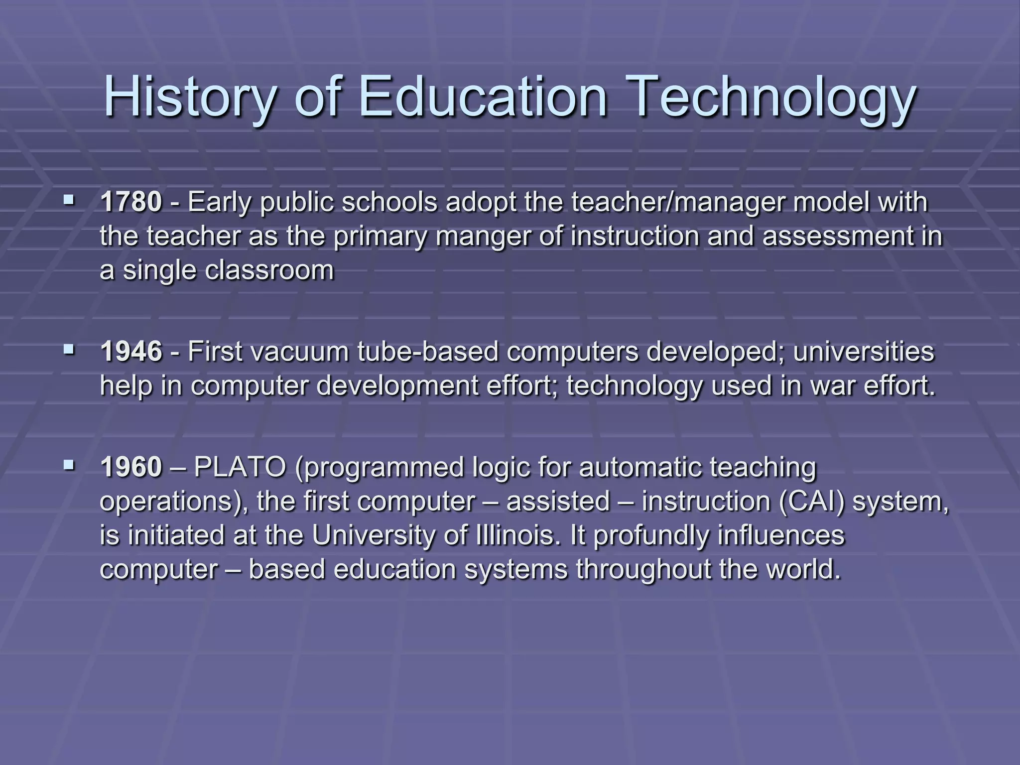 History of Education Technology
 1780 - Early public schools adopt the teacher/manager model with
  the teacher as the primary manger of instruction and assessment in
  a single classroom

 1946 - First vacuum tube-based computers developed; universities
  help in computer development effort; technology used in war effort.

 1960 – PLATO (programmed logic for automatic teaching
  operations), the first computer – assisted – instruction (CAI) system,
  is initiated at the University of Illinois. It profundly influences
  computer – based education systems throughout the world.
 