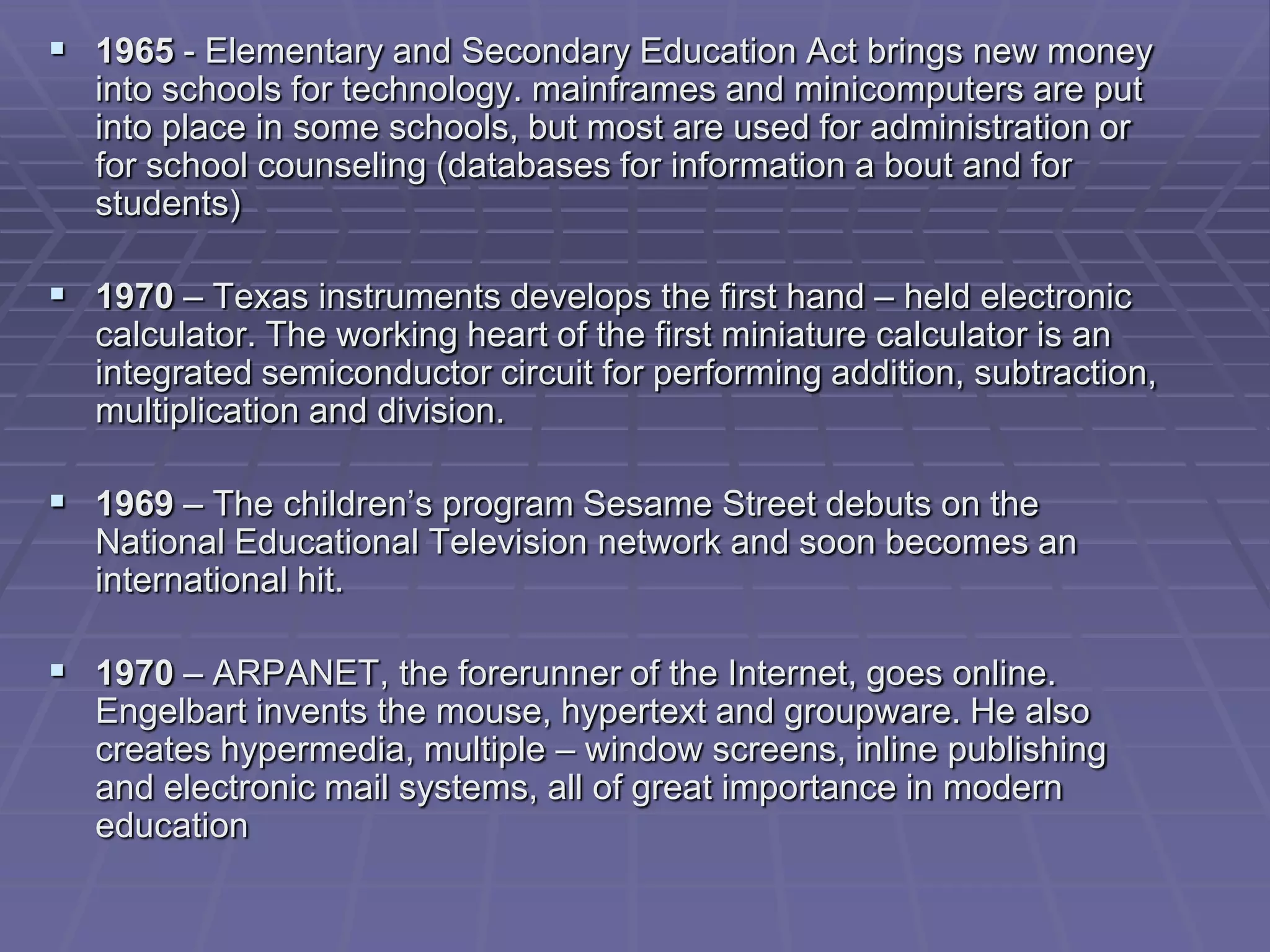  1965 - Elementary and Secondary Education Act brings new money
  into schools for technology. mainframes and minicomputers are put
  into place in some schools, but most are used for administration or
  for school counseling (databases for information a bout and for
  students)

 1970 – Texas instruments develops the first hand – held electronic
  calculator. The working heart of the first miniature calculator is an
  integrated semiconductor circuit for performing addition, subtraction,
  multiplication and division.

 1969 – The children’s program Sesame Street debuts on the
  National Educational Television network and soon becomes an
  international hit.

 1970 – ARPANET, the forerunner of the Internet, goes online.
  Engelbart invents the mouse, hypertext and groupware. He also
  creates hypermedia, multiple – window screens, inline publishing
  and electronic mail systems, all of great importance in modern
  education
 