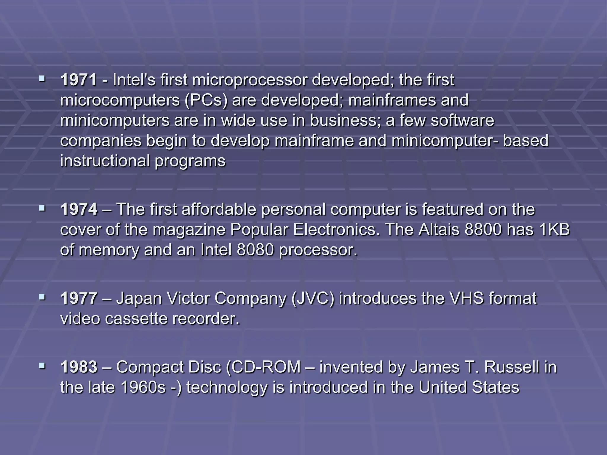  1971 - Intel's first microprocessor developed; the first
   microcomputers (PCs) are developed; mainframes and
   minicomputers are in wide use in business; a few software
   companies begin to develop mainframe and minicomputer- based
   instructional programs

 1974 – The first affordable personal computer is featured on the
   cover of the magazine Popular Electronics. The Altais 8800 has 1KB
   of memory and an Intel 8080 processor.

 1977 – Japan Victor Company (JVC) introduces the VHS format
   video cassette recorder.

 1983 – Compact Disc (CD-ROM – invented by James T. Russell in
   the late 1960s -) technology is introduced in the United States
 