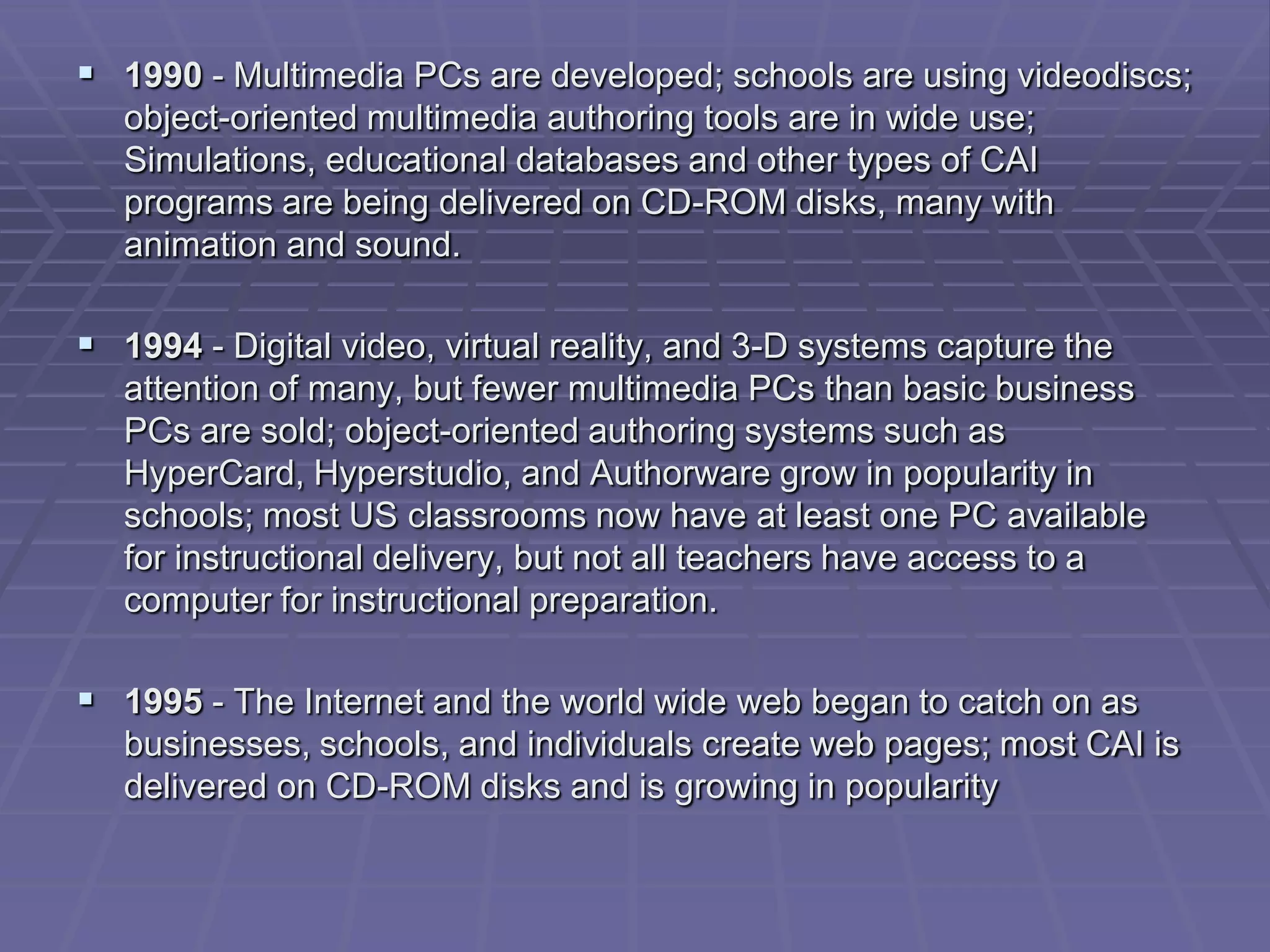  1990 - Multimedia PCs are developed; schools are using videodiscs;
   object-oriented multimedia authoring tools are in wide use;
   Simulations, educational databases and other types of CAI
   programs are being delivered on CD-ROM disks, many with
   animation and sound.

 1994 - Digital video, virtual reality, and 3-D systems capture the
   attention of many, but fewer multimedia PCs than basic business
   PCs are sold; object-oriented authoring systems such as
   HyperCard, Hyperstudio, and Authorware grow in popularity in
   schools; most US classrooms now have at least one PC available
   for instructional delivery, but not all teachers have access to a
   computer for instructional preparation.

 1995 - The Internet and the world wide web began to catch on as
   businesses, schools, and individuals create web pages; most CAI is
   delivered on CD-ROM disks and is growing in popularity
 