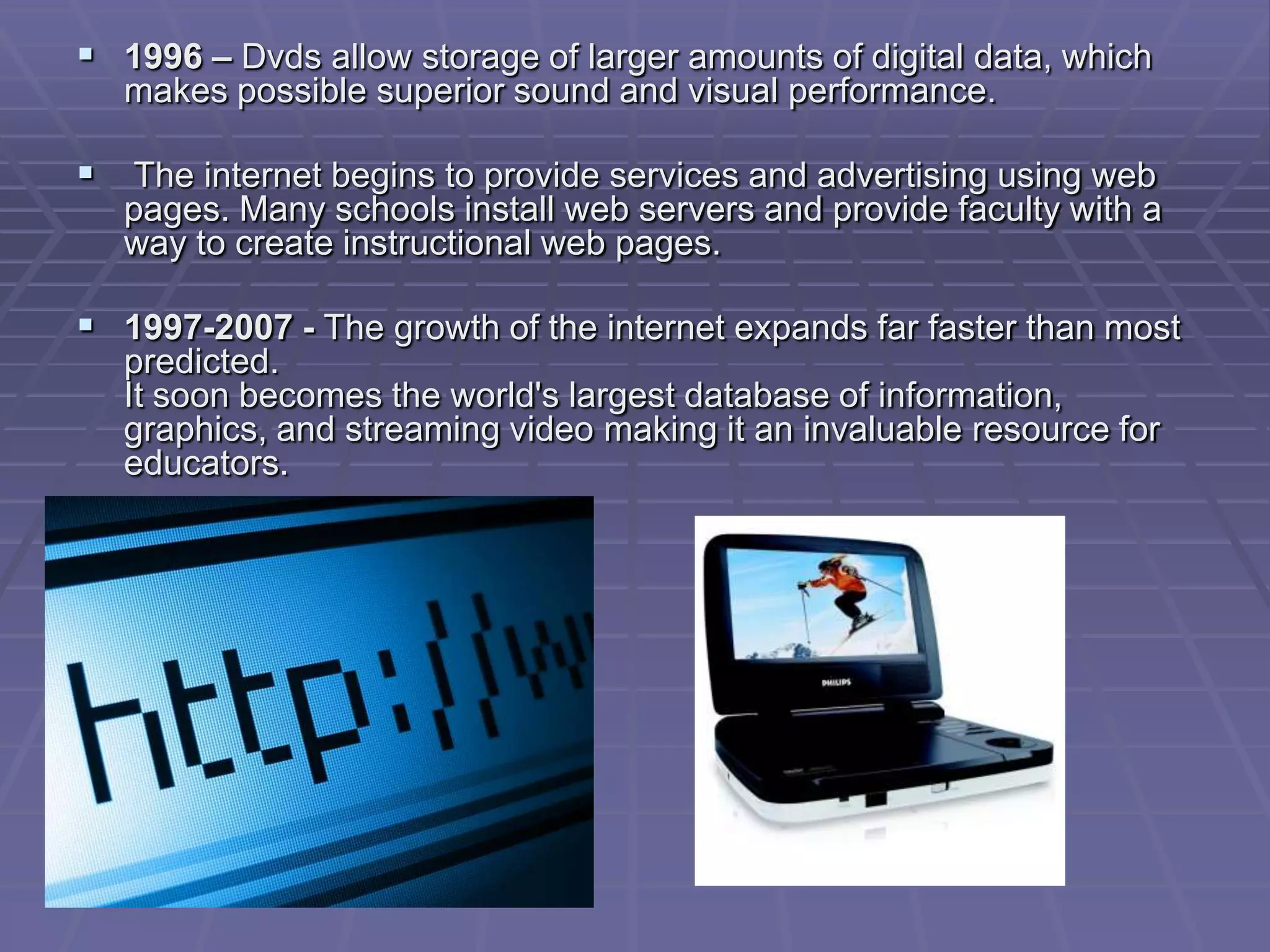  1996 – Dvds allow storage of larger amounts of digital data, which
   makes possible superior sound and visual performance.

 The internet begins to provide services and advertising using web
   pages. Many schools install web servers and provide faculty with a
   way to create instructional web pages.

 1997-2007 - The growth of the internet expands far faster than most
   predicted.
   It soon becomes the world's largest database of information,
   graphics, and streaming video making it an invaluable resource for
   educators.
 