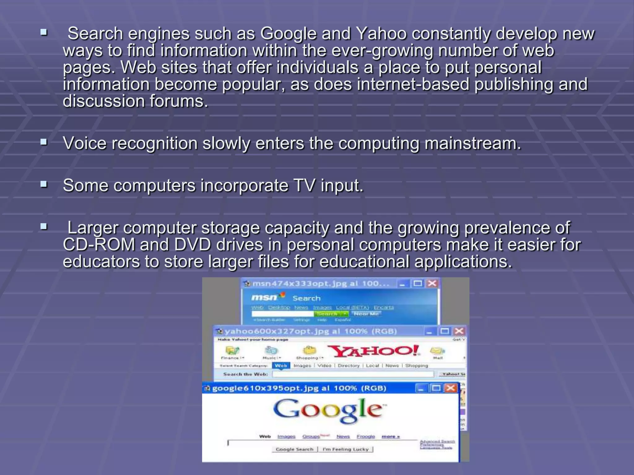  Search engines such as Google and Yahoo constantly develop new
  ways to find information within the ever-growing number of web
  pages. Web sites that offer individuals a place to put personal
  information become popular, as does internet-based publishing and
  discussion forums.

 Voice recognition slowly enters the computing mainstream.

 Some computers incorporate TV input.

 Larger computer storage capacity and the growing prevalence of
  CD-ROM and DVD drives in personal computers make it easier for
  educators to store larger files for educational applications.
 
